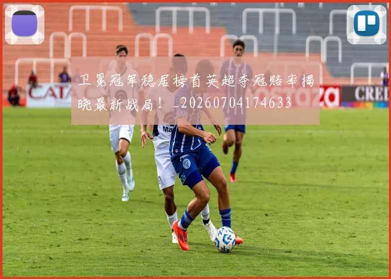 卫冕冠军稳居榜首英超夺冠赔率揭晓最新战局!_20260704174633