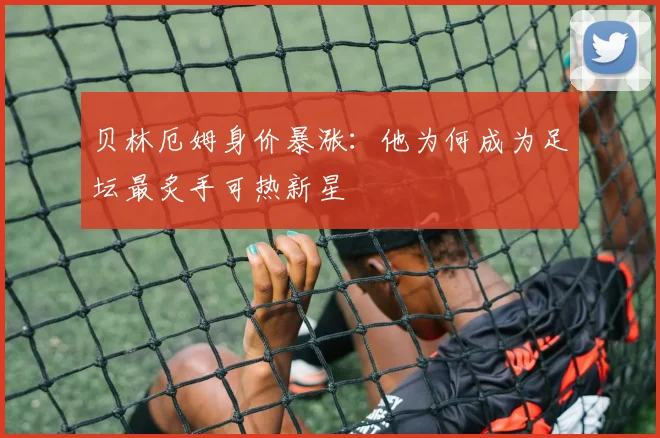 贝林厄姆身价暴涨:他为何成为足坛最炙手可热新星