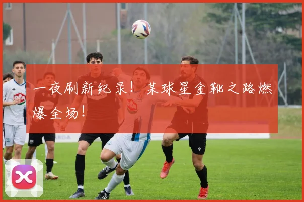一夜刷新纪录！某球星金靴之路燃爆全场！
