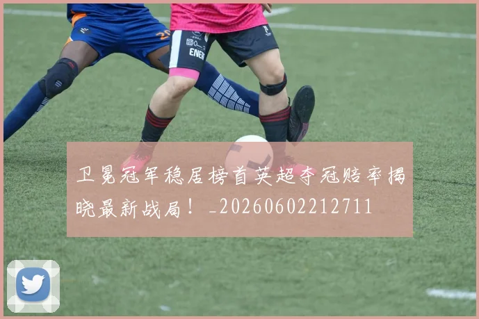 卫冕冠军稳居榜首英超夺冠赔率揭晓最新战局!_20260602212711