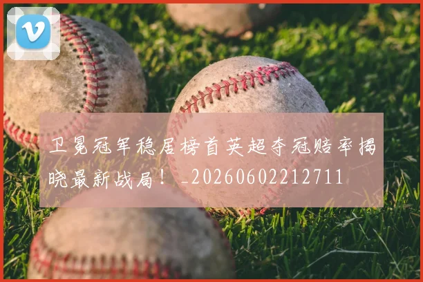 卫冕冠军稳居榜首英超夺冠赔率揭晓最新战局！_20260602212711