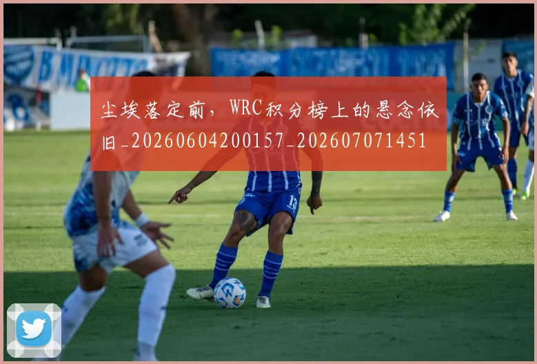 尘埃落定前,WRC积分榜上的悬念依旧_20260604200157_20260707145125