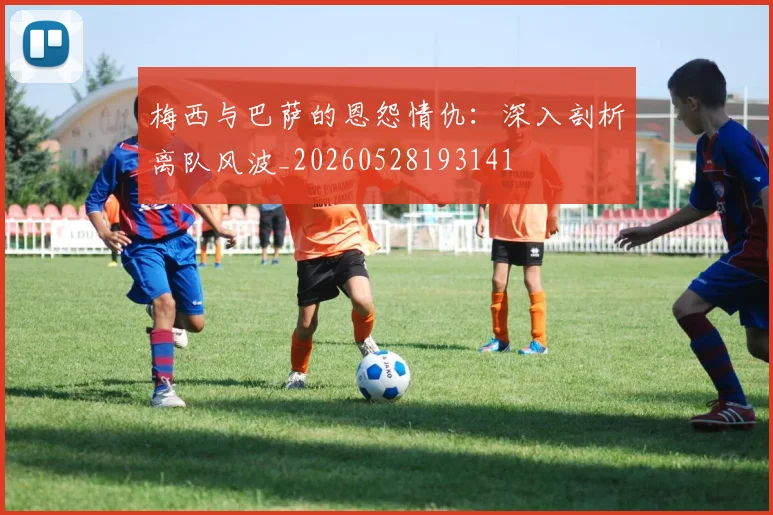 梅西与巴萨的恩怨情仇：深入剖析离队风波_20260528193141