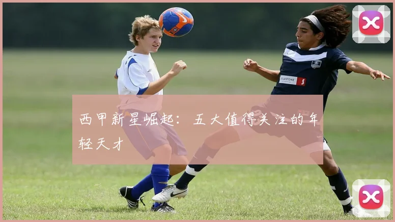 西甲新星崛起:五大值得关注的年轻天才