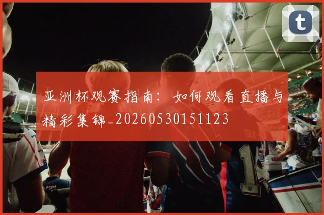 亚洲杯观赛指南:如何观看直播与精彩集锦_20260530151123