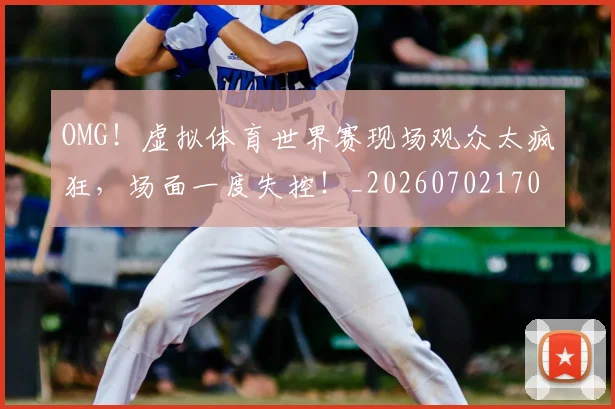 OMG!虚拟体育世界赛现场观众太疯狂,场面一度失控!_20260702170312