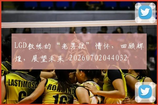 LGD教练的“老男孩”情怀，回顾辉煌，展望未来_20260702044032