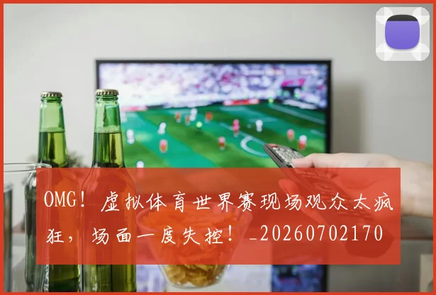 OMG！虚拟体育世界赛现场观众太疯狂，场面一度失控！_20260702170312