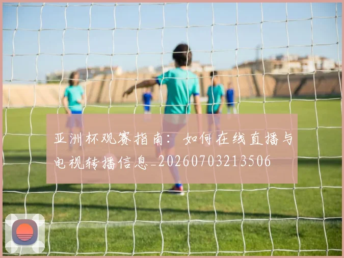 亚洲杯观赛指南:如何在线直播与电视转播信息_20260703213506