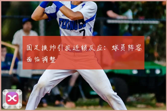 国足换帅引发连锁反应：球员阵容面临调整