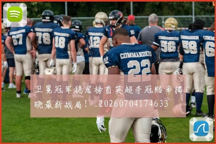 卫冕冠军稳居榜首英超夺冠赔率揭晓最新战局!_20260704174633